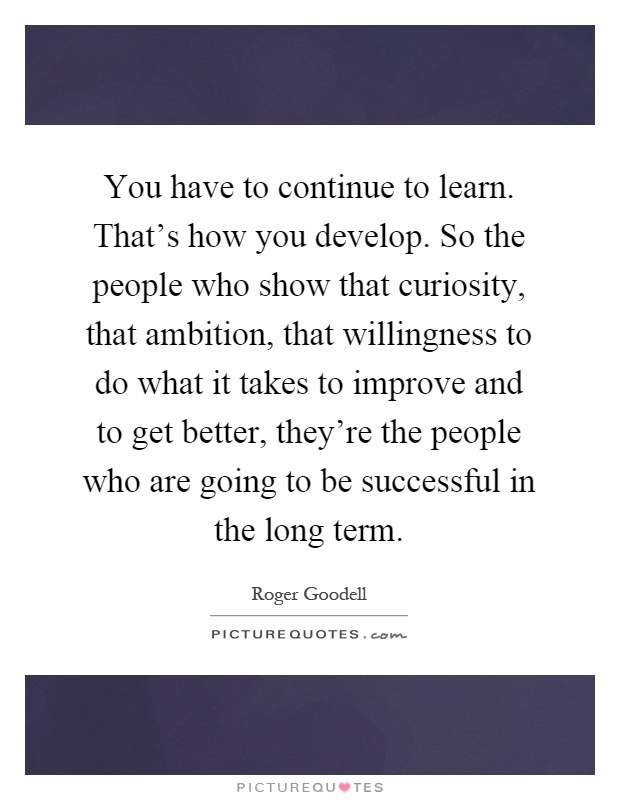 You have to continue to learn. That's how you develop. So the people who show that curiosity, that ambition, that willingness to do what it takes to improve and to get better, they're the people who are going to be successful in the long term Picture Quote #1