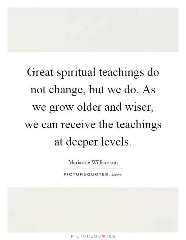 Great spiritual teachings do not change, but we do. As we grow older and wiser, we can receive the teachings at deeper levels Picture Quote #1