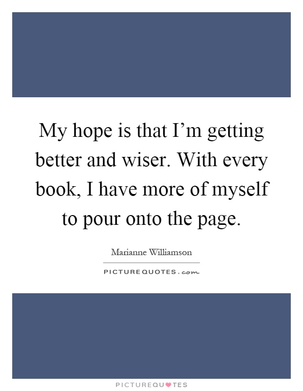 My hope is that I'm getting better and wiser. With every book, I have more of myself to pour onto the page Picture Quote #1