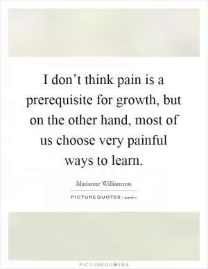I don’t think pain is a prerequisite for growth, but on the other hand, most of us choose very painful ways to learn Picture Quote #1