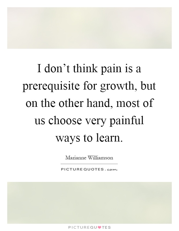 I don't think pain is a prerequisite for growth, but on the other hand, most of us choose very painful ways to learn Picture Quote #1