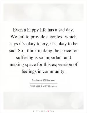 Even a happy life has a sad day. We fail to provide a context which says it’s okay to cry, it’s okay to be sad. So I think making the space for suffering is so important and making space for this expression of feelings in community Picture Quote #1