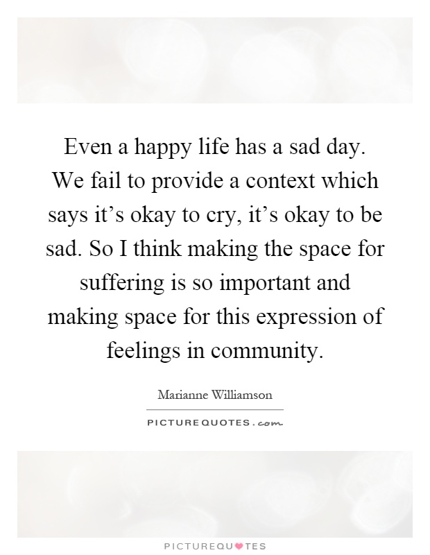 Even a happy life has a sad day. We fail to provide a context which says it's okay to cry, it's okay to be sad. So I think making the space for suffering is so important and making space for this expression of feelings in community Picture Quote #1