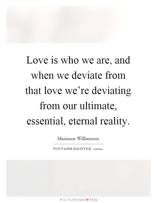 Love is who we are, and when we deviate from that love we're deviating from our ultimate, essential, eternal reality Picture Quote #1