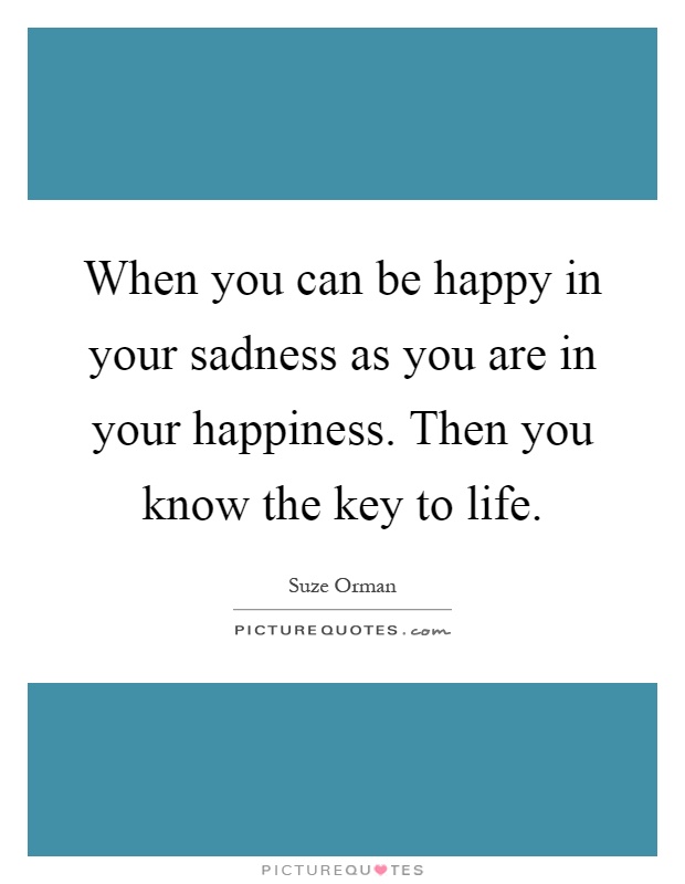 When you can be happy in your sadness as you are in your happiness. Then you know the key to life Picture Quote #1