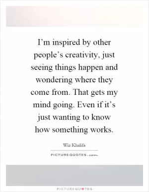 I’m inspired by other people’s creativity, just seeing things happen and wondering where they come from. That gets my mind going. Even if it’s just wanting to know how something works Picture Quote #1