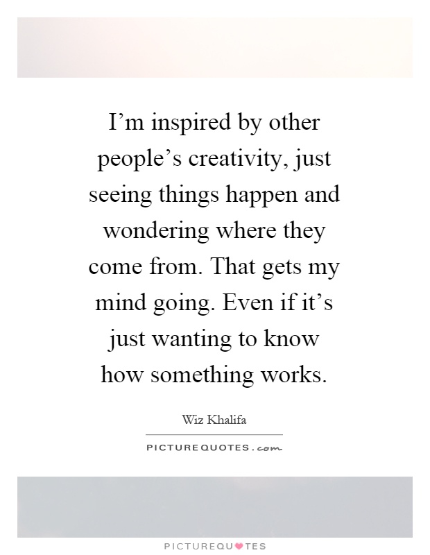 I'm inspired by other people's creativity, just seeing things happen and wondering where they come from. That gets my mind going. Even if it's just wanting to know how something works Picture Quote #1