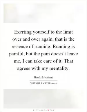 Exerting yourself to the limit over and over again, that is the essence of running. Running is painful, but the pain doesn’t leave me, I can take care of it. That agrees with my mentality Picture Quote #1