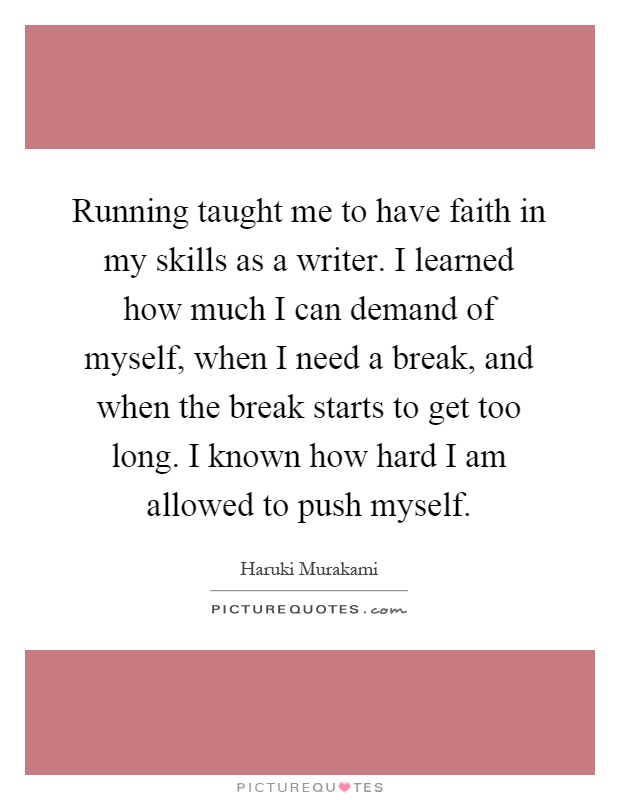 Running taught me to have faith in my skills as a writer. I learned how much I can demand of myself, when I need a break, and when the break starts to get too long. I known how hard I am allowed to push myself Picture Quote #1