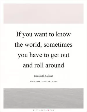 If you want to know the world, sometimes you have to get out and roll around Picture Quote #1
