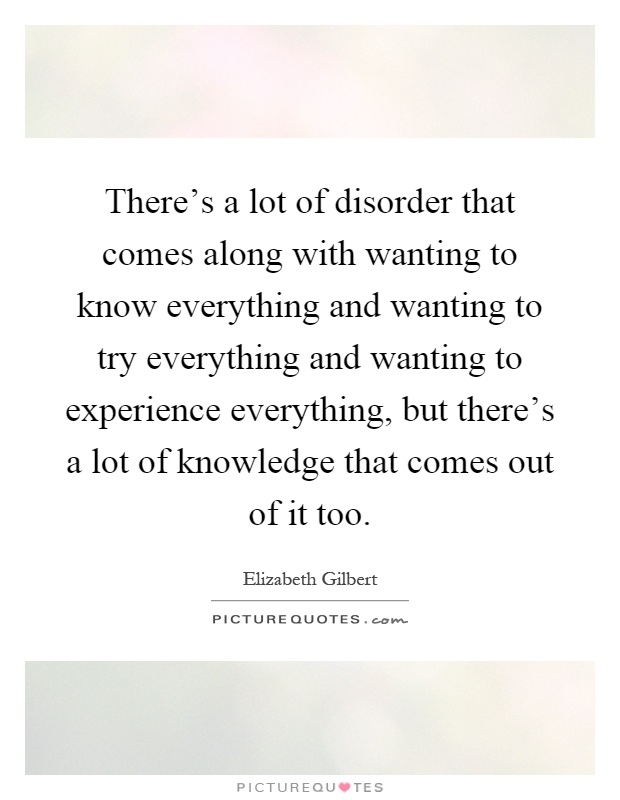 There's a lot of disorder that comes along with wanting to know everything and wanting to try everything and wanting to experience everything, but there's a lot of knowledge that comes out of it too Picture Quote #1