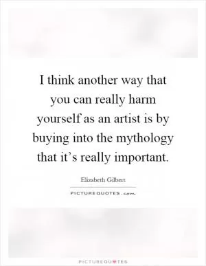 I think another way that you can really harm yourself as an artist is by buying into the mythology that it’s really important Picture Quote #1