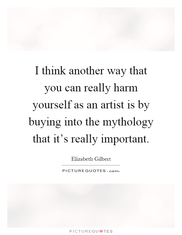 I think another way that you can really harm yourself as an artist is by buying into the mythology that it's really important Picture Quote #1