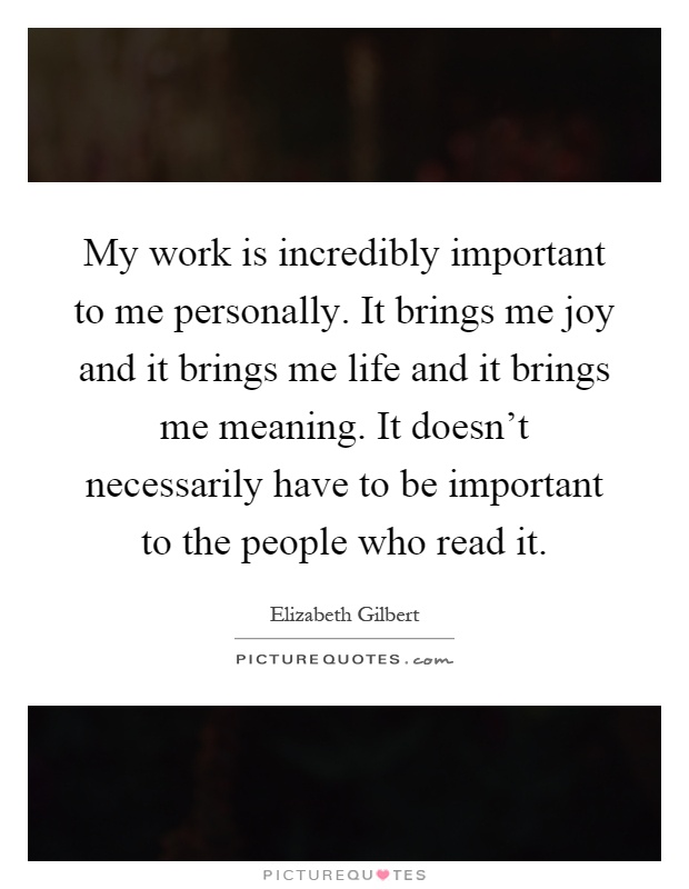 My work is incredibly important to me personally. It brings me joy and it brings me life and it brings me meaning. It doesn't necessarily have to be important to the people who read it Picture Quote #1