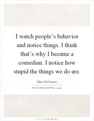 I watch people’s behavior and notice things. I think that’s why I became a comedian. I notice how stupid the things we do are Picture Quote #1