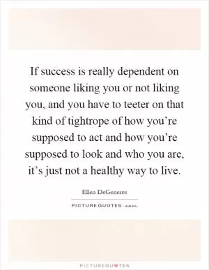 If success is really dependent on someone liking you or not liking you, and you have to teeter on that kind of tightrope of how you’re supposed to act and how you’re supposed to look and who you are, it’s just not a healthy way to live Picture Quote #1
