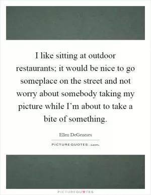 I like sitting at outdoor restaurants; it would be nice to go someplace on the street and not worry about somebody taking my picture while I’m about to take a bite of something Picture Quote #1