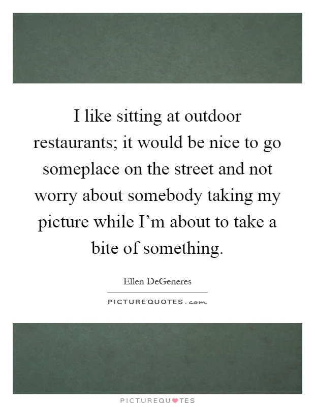 I like sitting at outdoor restaurants; it would be nice to go someplace on the street and not worry about somebody taking my picture while I'm about to take a bite of something Picture Quote #1