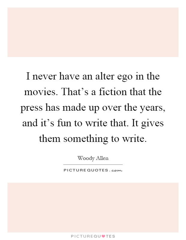 I never have an alter ego in the movies. That's a fiction that the press has made up over the years, and it's fun to write that. It gives them something to write Picture Quote #1