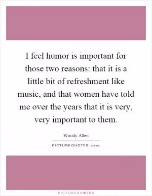 I feel humor is important for those two reasons: that it is a little bit of refreshment like music, and that women have told me over the years that it is very, very important to them Picture Quote #1