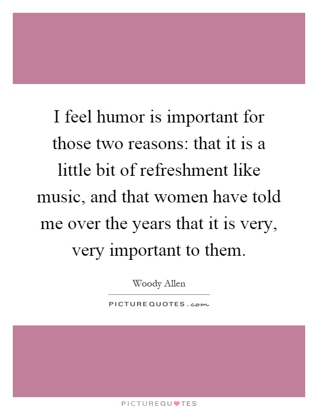 I feel humor is important for those two reasons: that it is a little bit of refreshment like music, and that women have told me over the years that it is very, very important to them Picture Quote #1
