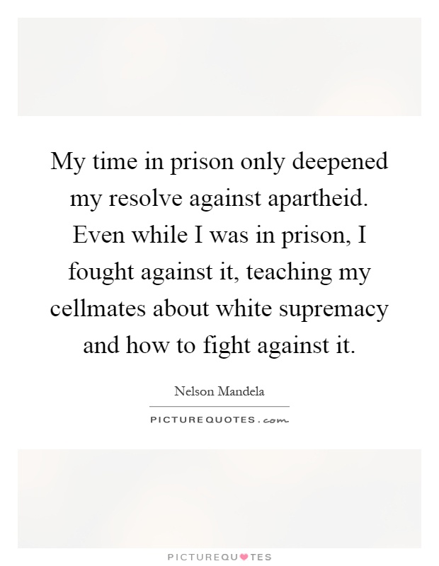 My time in prison only deepened my resolve against apartheid. Even while I was in prison, I fought against it, teaching my cellmates about white supremacy and how to fight against it Picture Quote #1