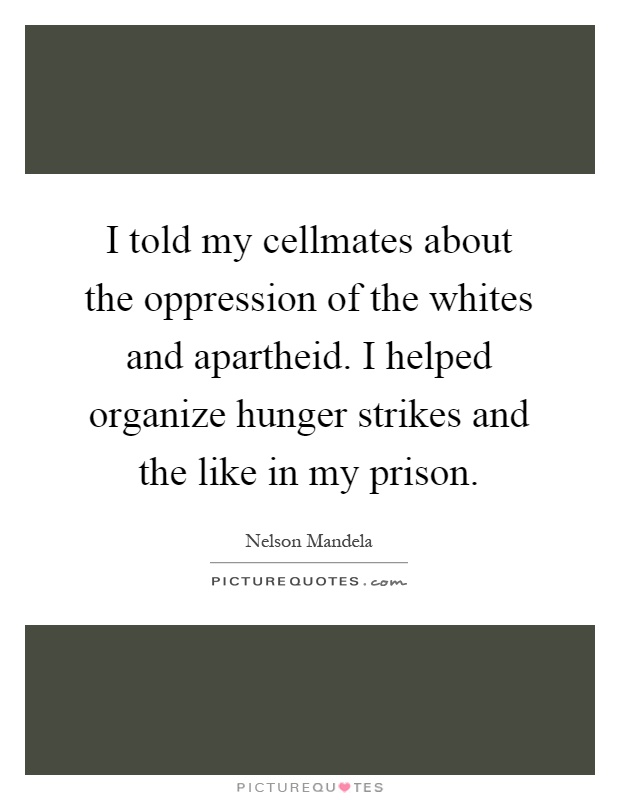 I told my cellmates about the oppression of the whites and apartheid. I helped organize hunger strikes and the like in my prison Picture Quote #1