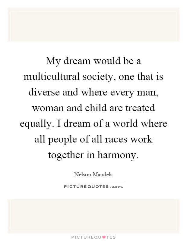 My dream would be a multicultural society, one that is diverse and where every man, woman and child are treated equally. I dream of a world where all people of all races work together in harmony Picture Quote #1
