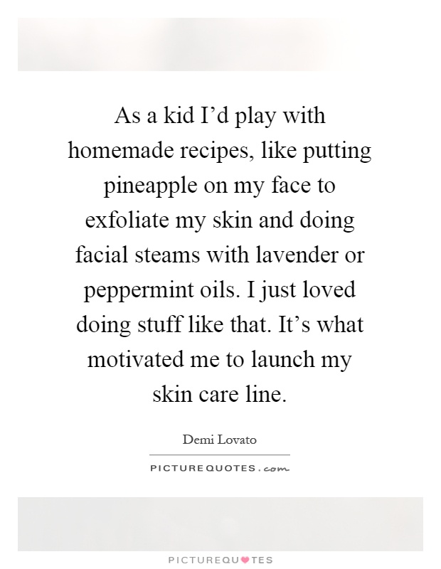 As a kid I'd play with homemade recipes, like putting pineapple on my face to exfoliate my skin and doing facial steams with lavender or peppermint oils. I just loved doing stuff like that. It's what motivated me to launch my skin care line Picture Quote #1