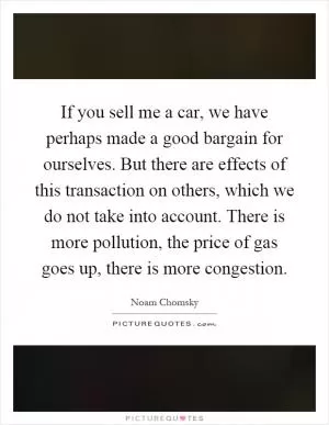If you sell me a car, we have perhaps made a good bargain for ourselves. But there are effects of this transaction on others, which we do not take into account. There is more pollution, the price of gas goes up, there is more congestion Picture Quote #1