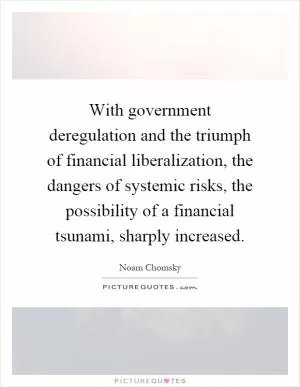 With government deregulation and the triumph of financial liberalization, the dangers of systemic risks, the possibility of a financial tsunami, sharply increased Picture Quote #1