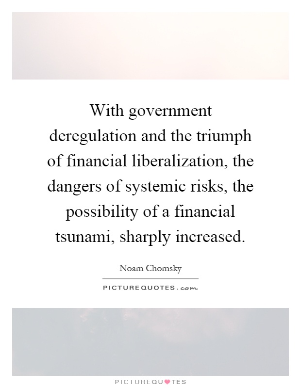 With government deregulation and the triumph of financial liberalization, the dangers of systemic risks, the possibility of a financial tsunami, sharply increased Picture Quote #1