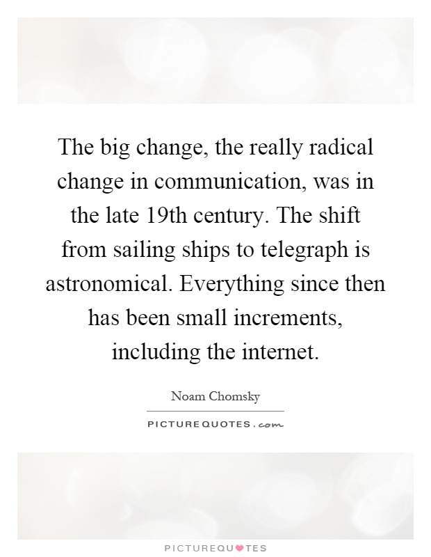 The big change, the really radical change in communication, was in the late 19th century. The shift from sailing ships to telegraph is astronomical. Everything since then has been small increments, including the internet Picture Quote #1