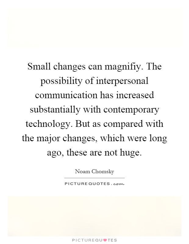 Small changes can magnifiy. The possibility of interpersonal communication has increased substantially with contemporary technology. But as compared with the major changes, which were long ago, these are not huge Picture Quote #1