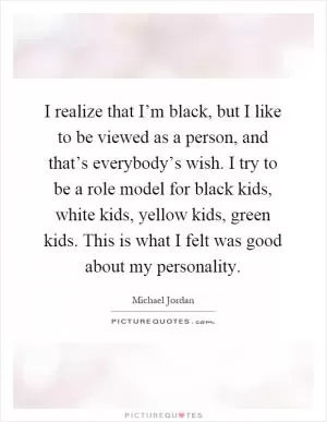 I realize that I’m black, but I like to be viewed as a person, and that’s everybody’s wish. I try to be a role model for black kids, white kids, yellow kids, green kids. This is what I felt was good about my personality Picture Quote #1