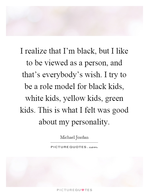 I realize that I'm black, but I like to be viewed as a person, and that's everybody's wish. I try to be a role model for black kids, white kids, yellow kids, green kids. This is what I felt was good about my personality Picture Quote #1