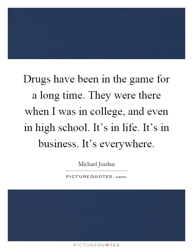 Drugs have been in the game for a long time. They were there when I was in college, and even in high school. It's in life. It's in business. It's everywhere Picture Quote #1
