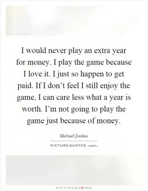 I would never play an extra year for money. I play the game because I love it. I just so happen to get paid. If I don’t feel I still enjoy the game, I can care less what a year is worth. I’m not going to play the game just because of money Picture Quote #1