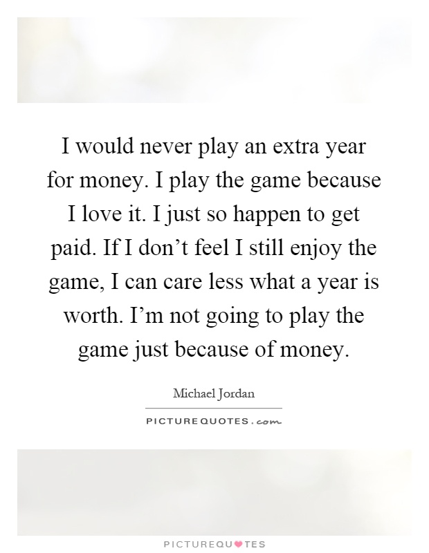 I would never play an extra year for money. I play the game because I love it. I just so happen to get paid. If I don't feel I still enjoy the game, I can care less what a year is worth. I'm not going to play the game just because of money Picture Quote #1