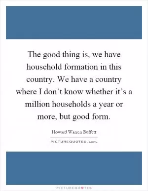 The good thing is, we have household formation in this country. We have a country where I don’t know whether it’s a million households a year or more, but good form Picture Quote #1