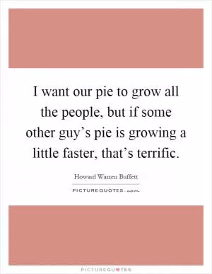 I want our pie to grow all the people, but if some other guy’s pie is growing a little faster, that’s terrific Picture Quote #1