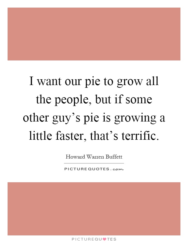 I want our pie to grow all the people, but if some other guy's pie is growing a little faster, that's terrific Picture Quote #1