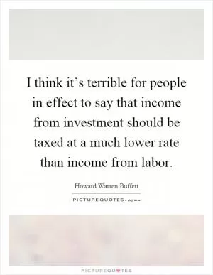 I think it’s terrible for people in effect to say that income from investment should be taxed at a much lower rate than income from labor Picture Quote #1
