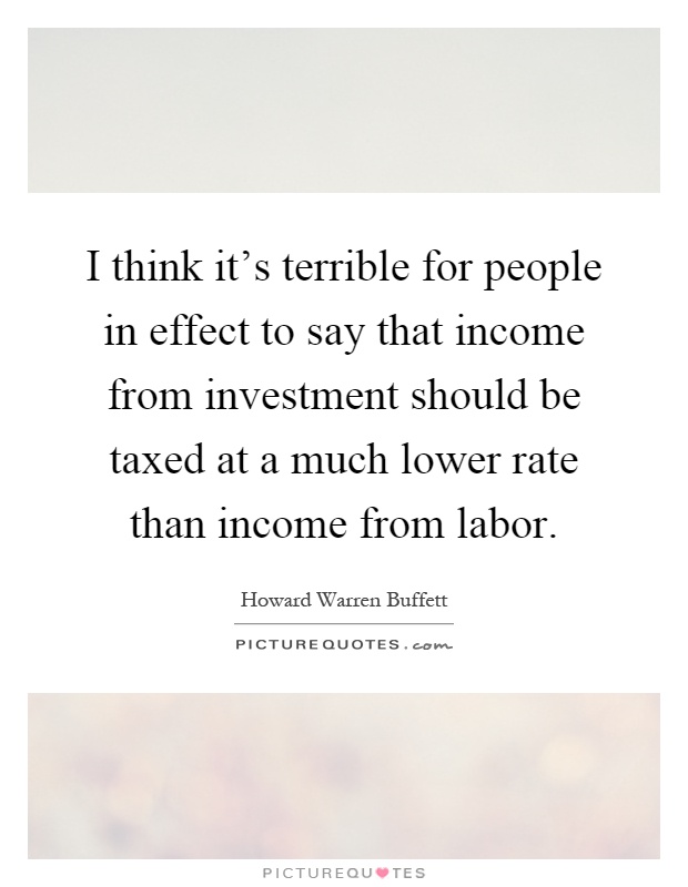 I think it's terrible for people in effect to say that income from investment should be taxed at a much lower rate than income from labor Picture Quote #1