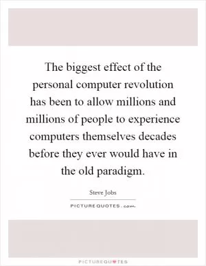 The biggest effect of the personal computer revolution has been to allow millions and millions of people to experience computers themselves decades before they ever would have in the old paradigm Picture Quote #1