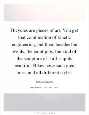 Bicycles are pieces of art. You get that combination of kinetic engineering, but then, besides the welds, the paint jobs, the kind of the sculpture of it all is quite beautiful. Bikes have such great lines, and all different styles Picture Quote #1