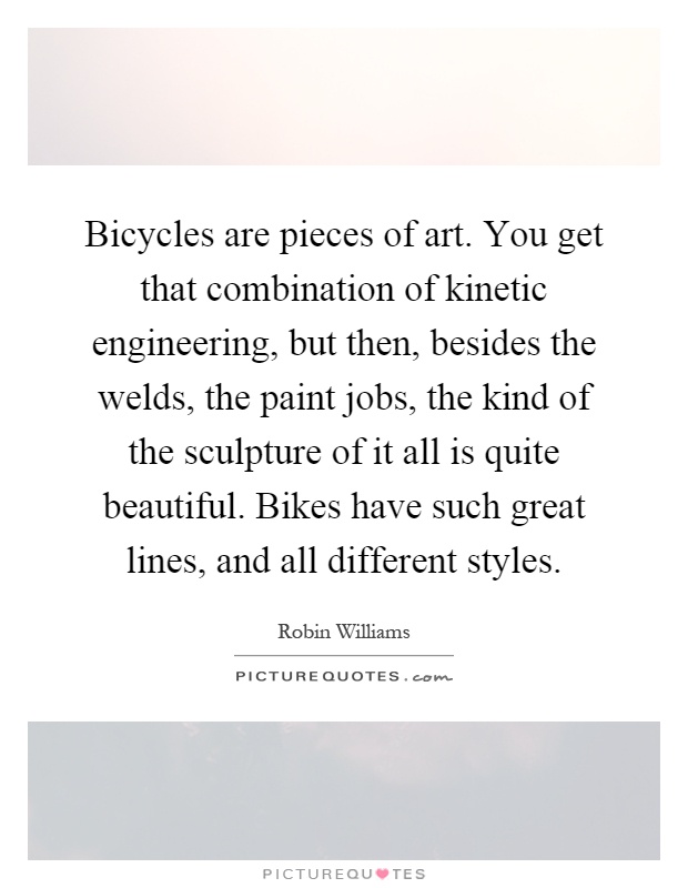 Bicycles are pieces of art. You get that combination of kinetic engineering, but then, besides the welds, the paint jobs, the kind of the sculpture of it all is quite beautiful. Bikes have such great lines, and all different styles Picture Quote #1
