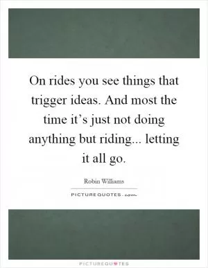 On rides you see things that trigger ideas. And most the time it’s just not doing anything but riding... letting it all go Picture Quote #1