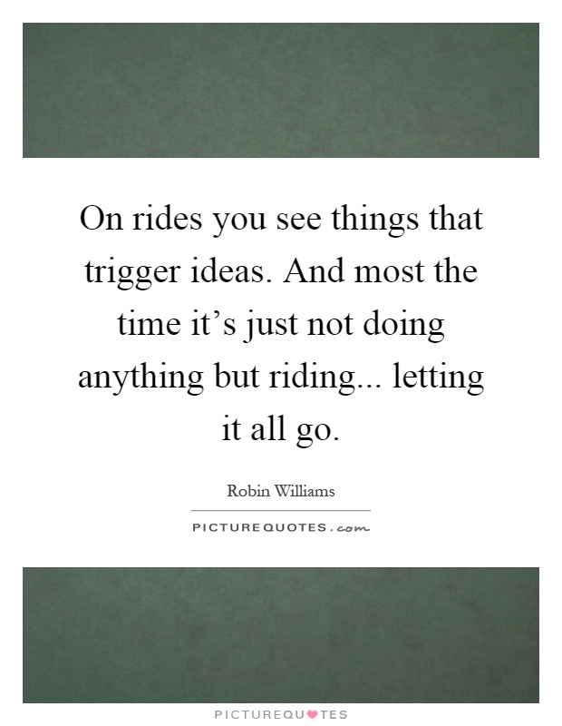 On rides you see things that trigger ideas. And most the time it's just not doing anything but riding... letting it all go Picture Quote #1