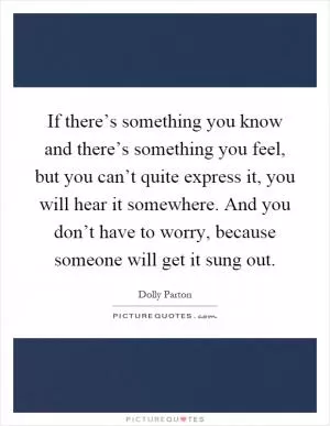 If there’s something you know and there’s something you feel, but you can’t quite express it, you will hear it somewhere. And you don’t have to worry, because someone will get it sung out Picture Quote #1